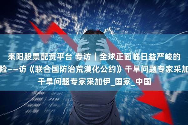 耒阳股票配资平台 专访｜全球正面临日益严峻的系统性干旱风险——访《联合国防治荒漠化公约》干旱问题专家采加伊_国家_中国