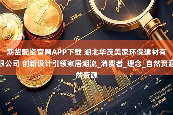 期货配资官网APP下载 湖北华茂美家环保建材有限公司 创新设计引领家居潮流_消费者_理念_自然资源