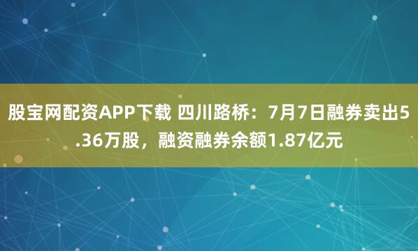 股宝网配资APP下载 四川路桥：7月7日融券卖出5.36万股，融资融券余额1.87亿元