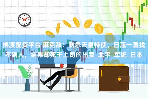 摆渡配资平台 麻克敌：刺杀天皇特使，日寇一直找不到人，结果却死于上司的出卖_北平_军统_日本