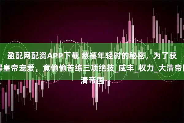 盈配网配资APP下载 慈禧年轻时的秘密，为了获得皇帝宠爱，竟偷偷苦练三项绝技_咸丰_权力_大清帝国