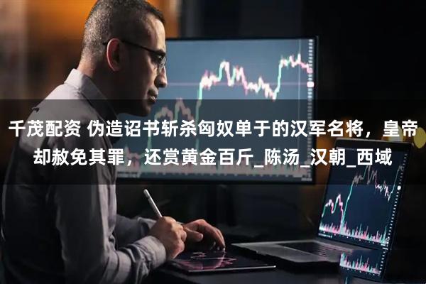 千茂配资 伪造诏书斩杀匈奴单于的汉军名将，皇帝却赦免其罪，还赏黄金百斤_陈汤_汉朝_西域
