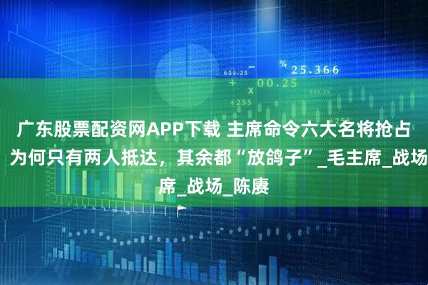 广东股票配资网APP下载 主席命令六大名将抢占东北，为何只有两人抵达，其余都“放鸽子”_毛主席_战场_陈赓