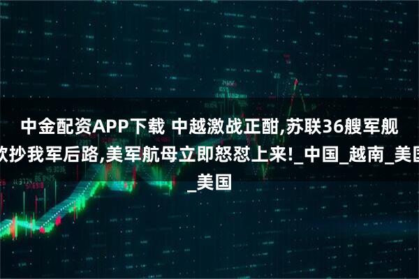 中金配资APP下载 中越激战正酣,苏联36艘军舰欲抄我军后路,美军航母立即怒怼上来!_中国_越南_美国