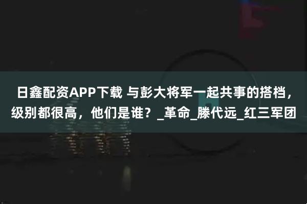 日鑫配资APP下载 与彭大将军一起共事的搭档，级别都很高，他们是谁？_革命_滕代远_红三军团