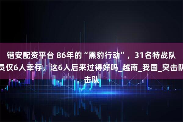 锴安配资平台 86年的“黑豹行动”，31名特战队员仅6人幸存，这6人后来过得好吗_越南_我国_突击队