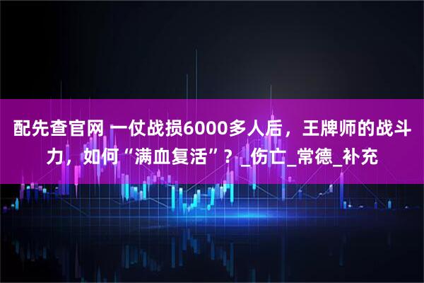 配先查官网 一仗战损6000多人后，王牌师的战斗力，如何“满血复活”？_伤亡_常德_补充