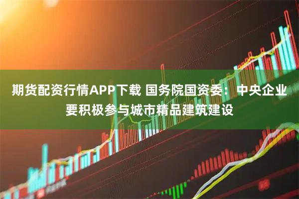 期货配资行情APP下载 国务院国资委：中央企业要积极参与城市精品建筑建设