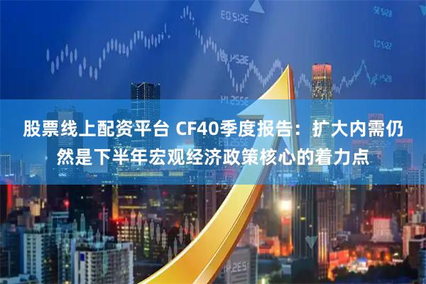 股票线上配资平台 CF40季度报告：扩大内需仍然是下半年宏观经济政策核心的着力点