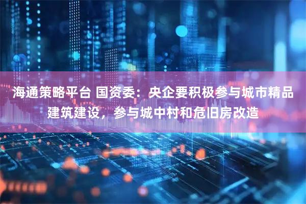 海通策略平台 国资委：央企要积极参与城市精品建筑建设，参与城中村和危旧房改造
