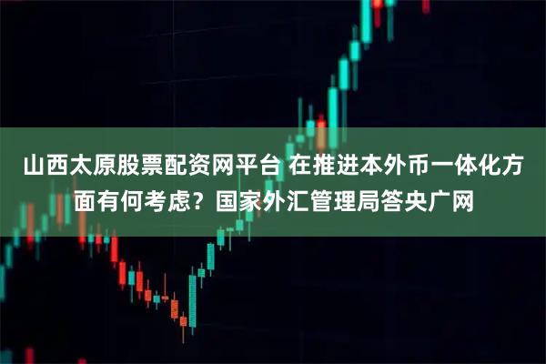 山西太原股票配资网平台 在推进本外币一体化方面有何考虑？国家外汇管理局答央广网