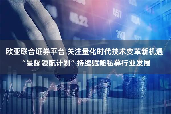 欧亚联合证券平台 关注量化时代技术变革新机遇 “星耀领航计划”持续赋能私募行业发展