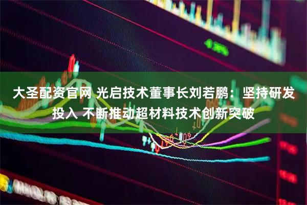 大圣配资官网 光启技术董事长刘若鹏：坚持研发投入 不断推动超材料技术创新突破