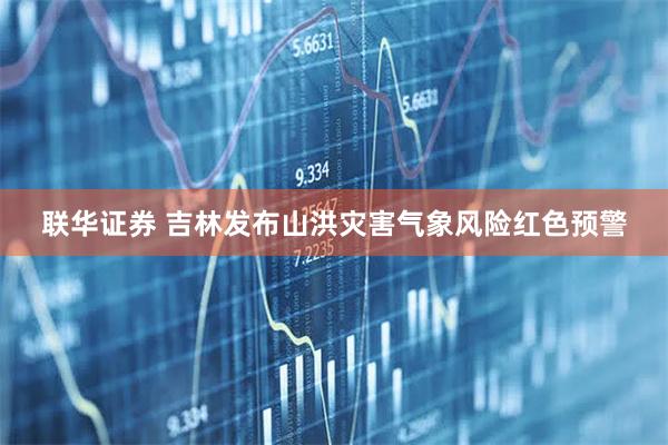 联华证券 吉林发布山洪灾害气象风险红色预警