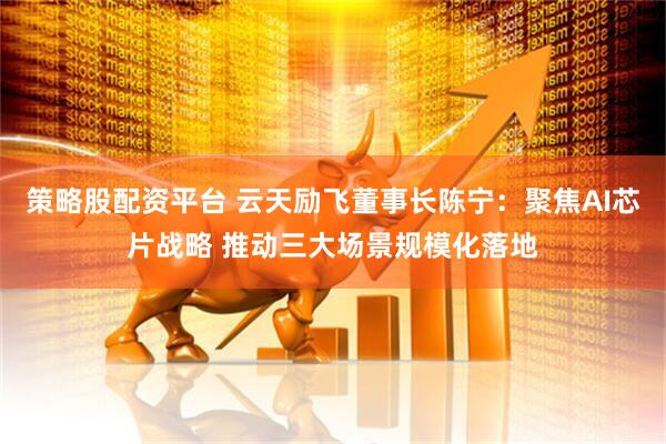 策略股配资平台 云天励飞董事长陈宁：聚焦AI芯片战略 推动三大场景规模化落地