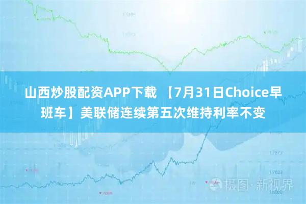 山西炒股配资APP下载 【7月31日Choice早班车】美联储连续第五次维持利率不变