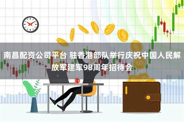 南昌配资公司平台 驻香港部队举行庆祝中国人民解放军建军98周年招待会