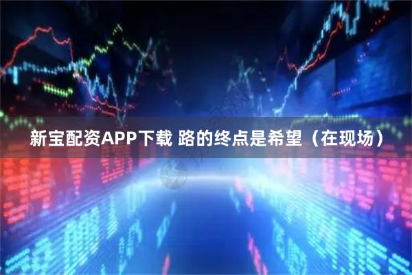 新宝配资APP下载 路的终点是希望（在现场）