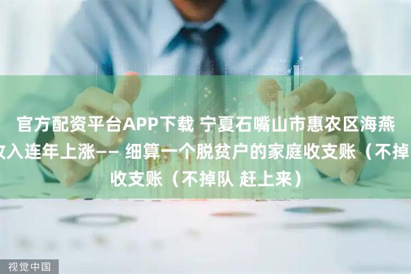 官方配资平台APP下载 宁夏石嘴山市惠农区海燕村脱贫户收入连年上涨—— 细算一个脱贫户的家庭收支账（不掉队 赶上来）