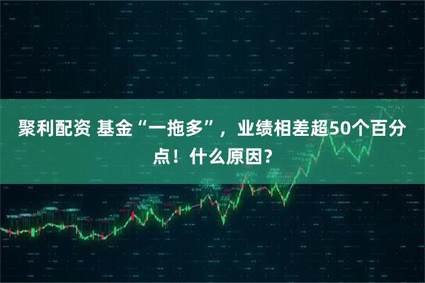 聚利配资 基金“一拖多”，业绩相差超50个百分点！什么原因？