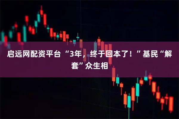 启远网配资平台 “3年，终于回本了！”基民“解套”众生相