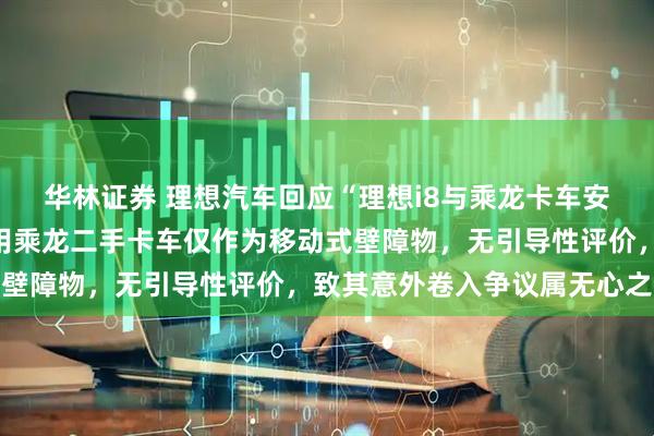 华林证券 理想汽车回应“理想i8与乘龙卡车安全性碰撞测试”：测试用乘龙二手卡车仅作为移动式壁障物，无引导性评价，致其意外卷入争议属无心之举