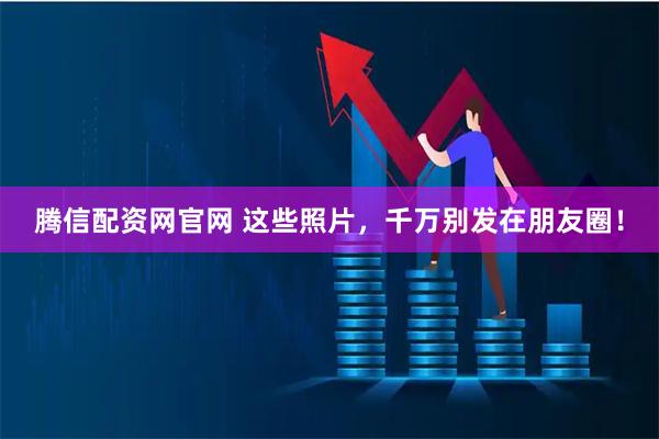 腾信配资网官网 这些照片，千万别发在朋友圈！