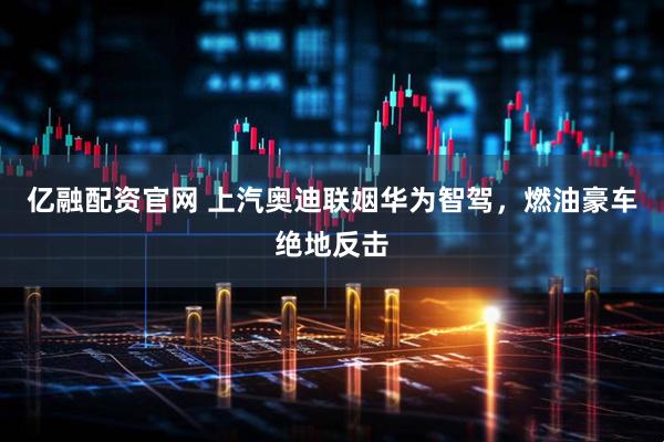 亿融配资官网 上汽奥迪联姻华为智驾，燃油豪车绝地反击