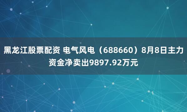 黑龙江股票配资 电气风电（688660）8月8日主力资金净卖出9897.92万元