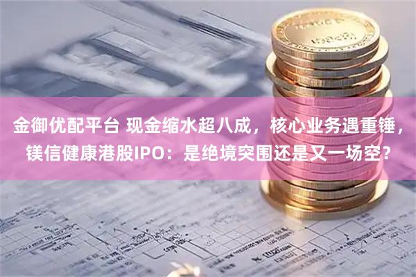金御优配平台 现金缩水超八成，核心业务遇重锤，镁信健康港股IPO：是绝境突围还是又一场空？