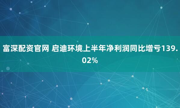 富深配资官网 启迪环境上半年净利润同比增亏139.02%