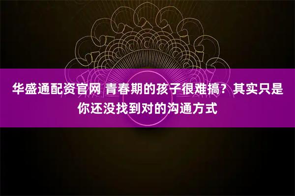 华盛通配资官网 青春期的孩子很难搞？其实只是你还没找到对的沟通方式