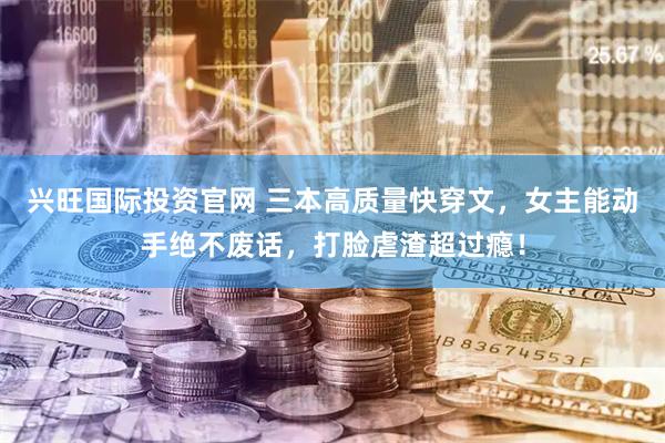 兴旺国际投资官网 三本高质量快穿文，女主能动手绝不废话，打脸虐渣超过瘾！